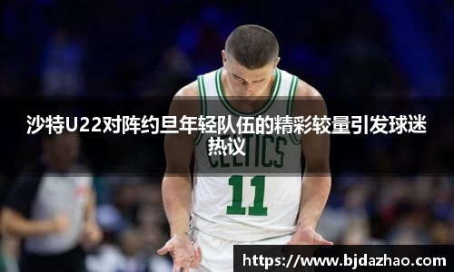 沙特U22对阵约旦年轻队伍的精彩较量引发球迷热议